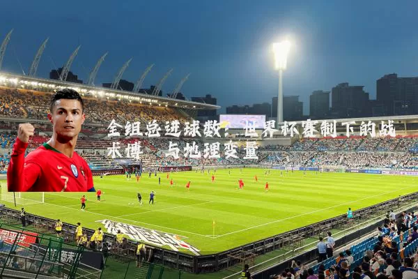 全组总进球数:世界杯赛制下的战术博弈与地理变量
