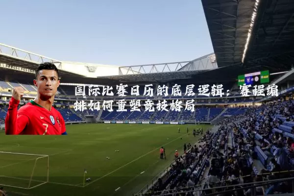 国际比赛日历的底层逻辑:赛程编排如何重塑竞技格局
